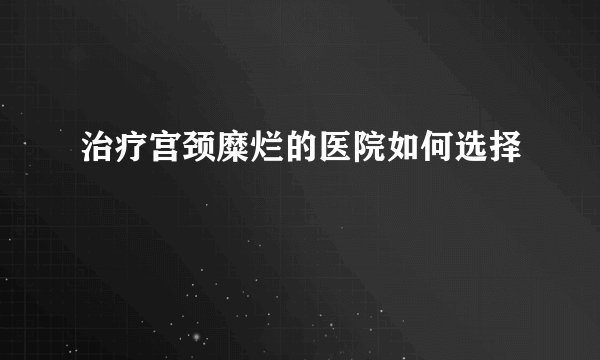 治疗宫颈糜烂的医院如何选择
