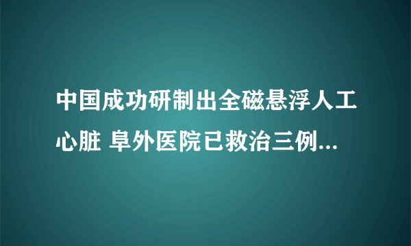 中国成功研制出全磁悬浮人工心脏 阜外医院已救治三例危重患者