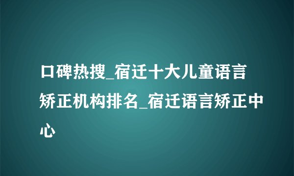 口碑热搜_宿迁十大儿童语言矫正机构排名_宿迁语言矫正中心