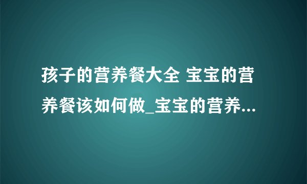 孩子的营养餐大全 宝宝的营养餐该如何做_宝宝的营养餐的做法_4岁宝宝一日三餐营养食谱做法