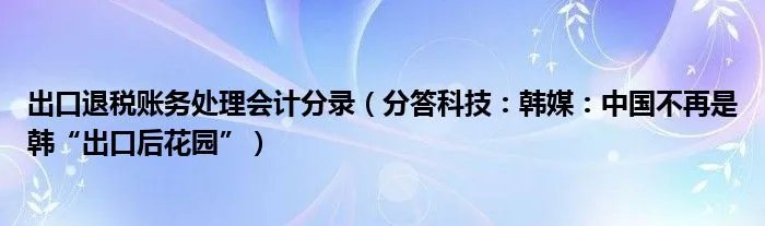 出口退税账务处理会计分录（分答科技：韩媒：中国不再是韩“出口后花园”）
