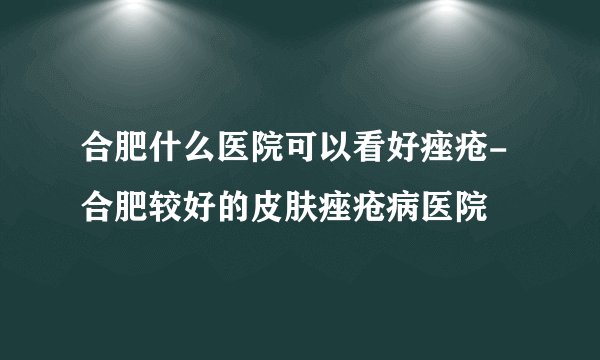 合肥什么医院可以看好痤疮-合肥较好的皮肤痤疮病医院