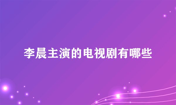 李晨主演的电视剧有哪些