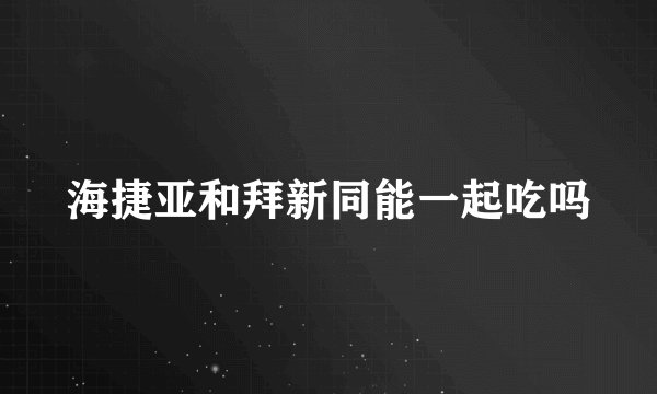 海捷亚和拜新同能一起吃吗