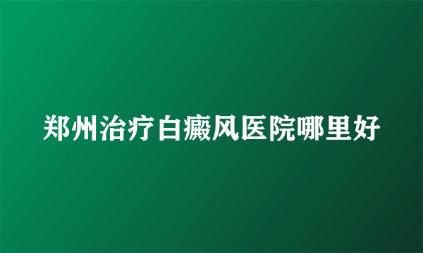 郑州治疗白癜风医院哪里好