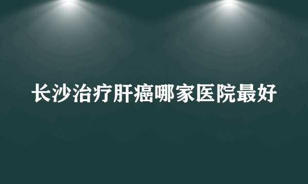 长沙治疗肝癌哪家医院最好