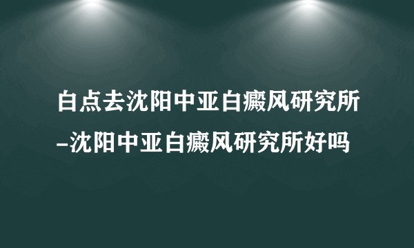 白点去沈阳中亚白癜风研究所-沈阳中亚白癜风研究所好吗