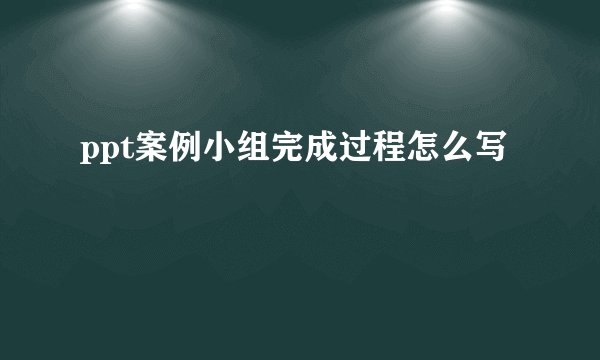 ppt案例小组完成过程怎么写