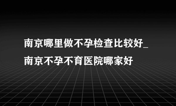 南京哪里做不孕检查比较好_南京不孕不育医院哪家好