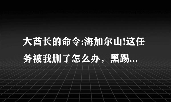 大酋长的命令:海加尔山!这任务被我删了怎么办，黑踢哪里门也不能进了，自己跑去海山，但是连NPC都看不到啊？
