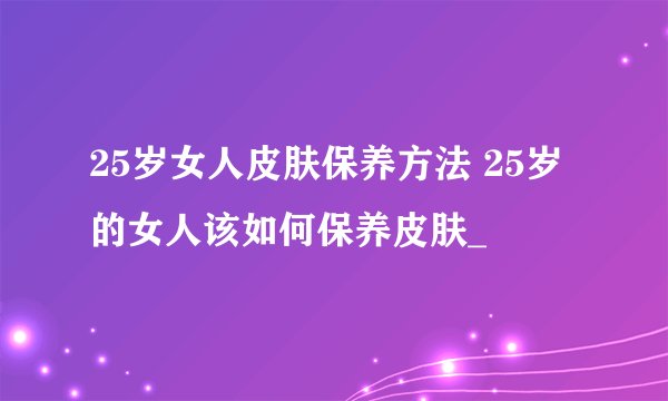 25岁女人皮肤保养方法 25岁的女人该如何保养皮肤_