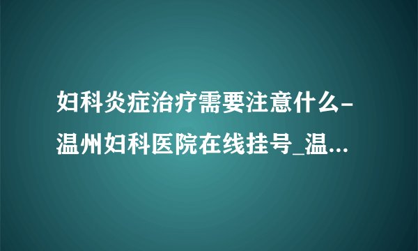 妇科炎症治疗需要注意什么-温州妇科医院在线挂号_温州五马医院