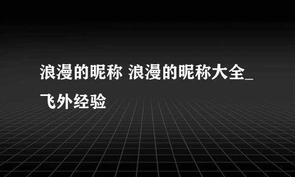 浪漫的昵称 浪漫的昵称大全_飞外经验
