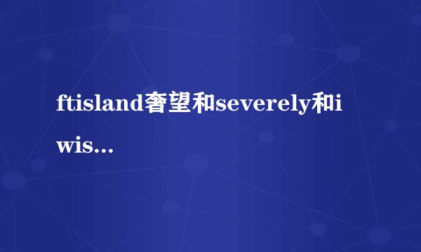 ftisland奢望和severely和i wish的中文音译歌词,谢谢O(∩_∩)O谢谢