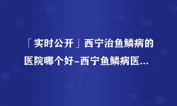 「实时公开」西宁治鱼鳞病的医院哪个好-西宁鱼鳞病医院哪所好