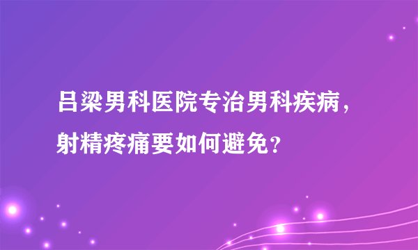 吕梁男科医院专治男科疾病，射精疼痛要如何避免？