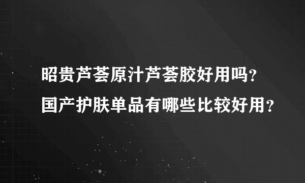 昭贵芦荟原汁芦荟胶好用吗？国产护肤单品有哪些比较好用？