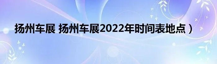 扬州车展 扬州车展2022年时间表地点）