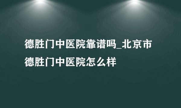 德胜门中医院靠谱吗_北京市德胜门中医院怎么样