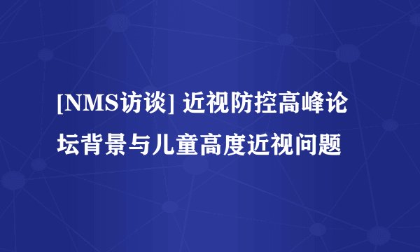 [NMS访谈] 近视防控高峰论坛背景与儿童高度近视问题