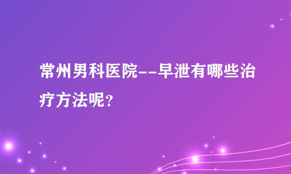 常州男科医院--早泄有哪些治疗方法呢？