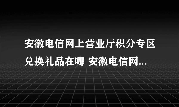 安徽电信网上营业厅积分专区兑换礼品在哪 安徽电信网上营业厅？