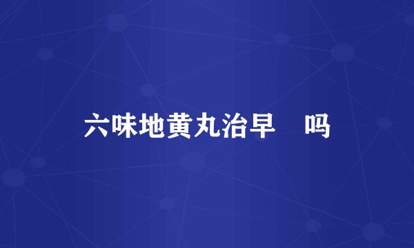 六味地黄丸治早忋吗