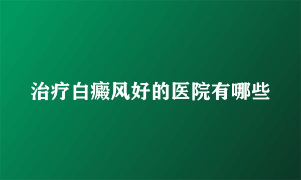 治疗白癜风好的医院有哪些