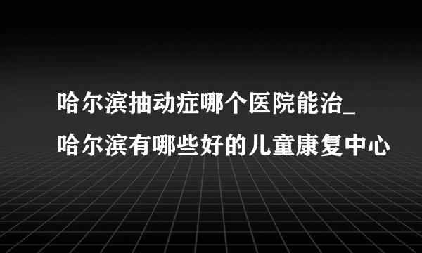 哈尔滨抽动症哪个医院能治_哈尔滨有哪些好的儿童康复中心