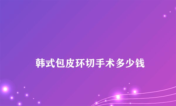 
    韩式包皮环切手术多少钱
  
