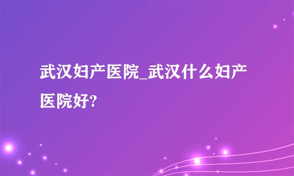 武汉妇产医院_武汉什么妇产医院好?