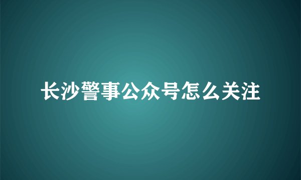 长沙警事公众号怎么关注