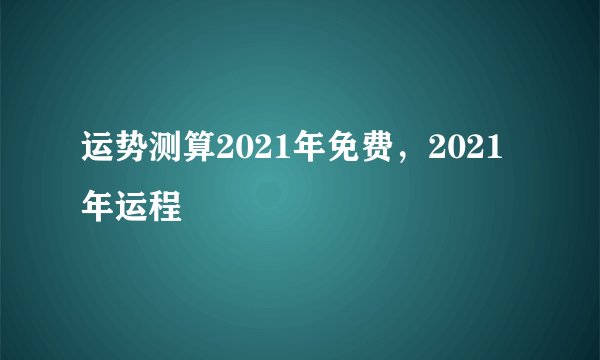 运势测算2021年免费，2021年运程