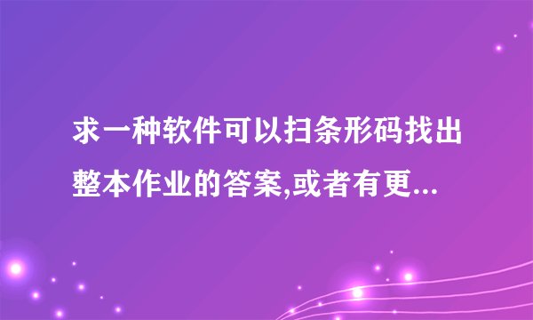 求一种软件可以扫条形码找出整本作业的答案,或者有更好的方法找出作业答案,初中的数学!或快速找答案