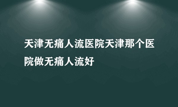 天津无痛人流医院天津那个医院做无痛人流好