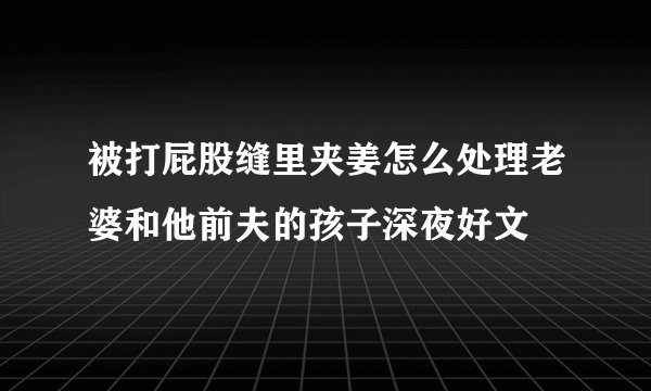 被打屁股缝里夹姜怎么处理老婆和他前夫的孩子深夜好文