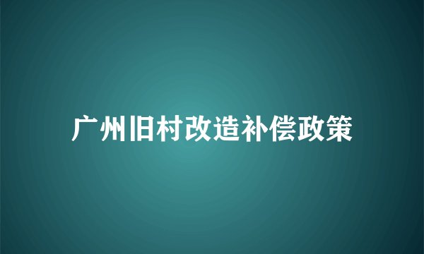 广州旧村改造补偿政策