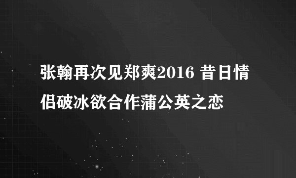 张翰再次见郑爽2016 昔日情侣破冰欲合作蒲公英之恋