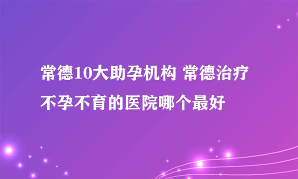 常德10大助孕机构 常德治疗不孕不育的医院哪个最好