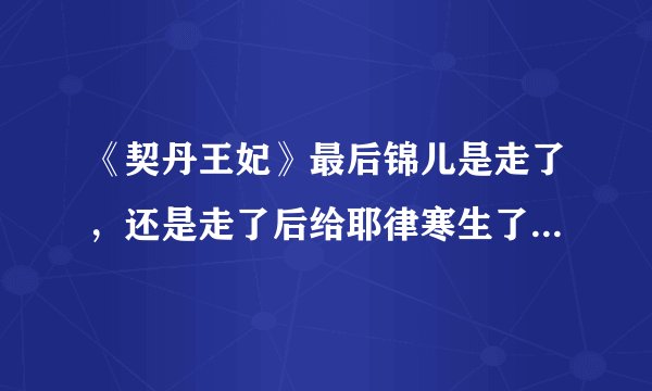 《契丹王妃》最后锦儿是走了，还是走了后给耶律寒生了个孩子死l了？