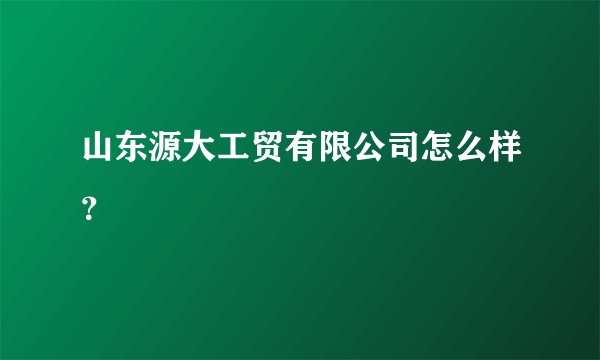 山东源大工贸有限公司怎么样？