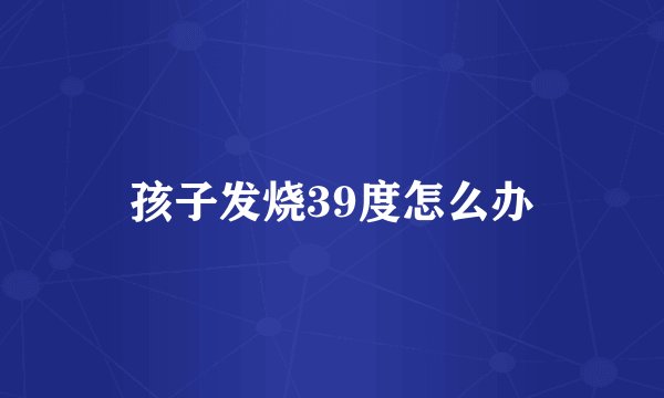 孩子发烧39度怎么办