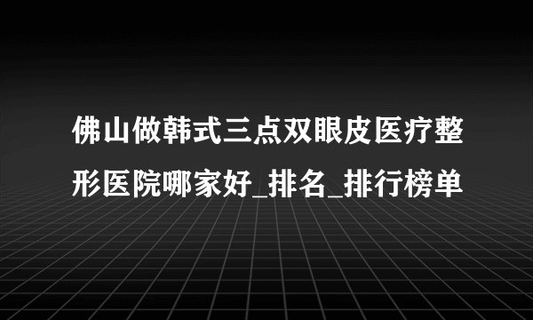 佛山做韩式三点双眼皮医疗整形医院哪家好_排名_排行榜单