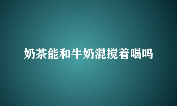 奶茶能和牛奶混搅着喝吗