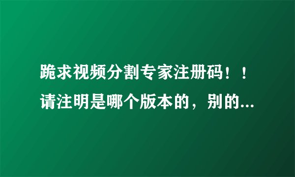 跪求视频分割专家注册码！！请注明是哪个版本的，别的分割工具就不要说啦，偶已下N个啦