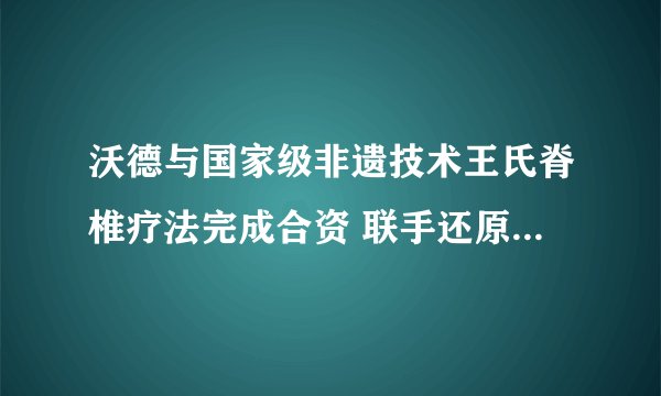 沃德与国家级非遗技术王氏脊椎疗法完成合资 联手还原百年宫廷疗法