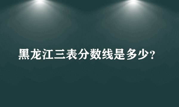 黑龙江三表分数线是多少？