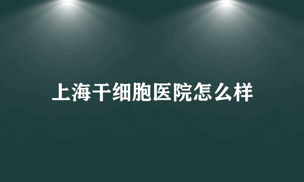 上海干细胞医院怎么样