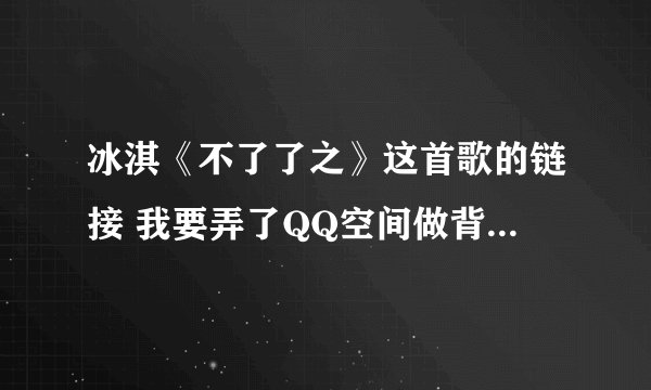 冰淇《不了了之》这首歌的链接 我要弄了QQ空间做背景音乐 网上找的好多要不是就是过去的要不就是放不出来