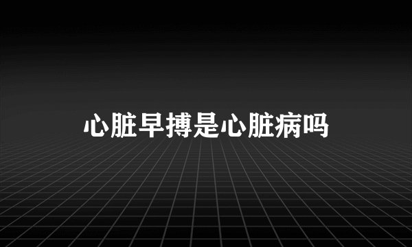 心脏早搏是心脏病吗